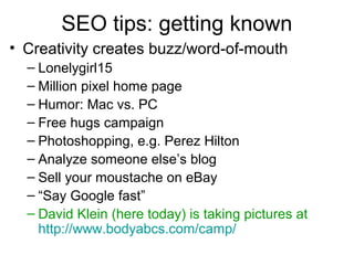 SEO tips: getting known
• Creativity creates buzz/word-of-mouth
– Lonelygirl15
– Million pixel home page
– Humor: Mac vs. PC
– Free hugs campaign
– Photoshopping, e.g. Perez Hilton
– Analyze someone else’s blog
– Sell your moustache on eBay
– “Say Google fast”
– David Klein (here today) is taking pictures at
http://www.bodyabcs.com/camp/
 