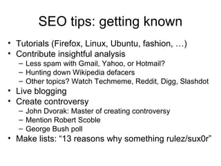 SEO tips: getting known
• Tutorials (Firefox, Linux, Ubuntu, fashion, …)
• Contribute insightful analysis
– Less spam with Gmail, Yahoo, or Hotmail?
– Hunting down Wikipedia defacers
– Other topics? Watch Techmeme, Reddit, Digg, Slashdot
• Live blogging
• Create controversy
– John Dvorak: Master of creating controversy
– Mention Robert Scoble
– George Bush poll
• Make lists: “13 reasons why something rulez/sux0r”
 