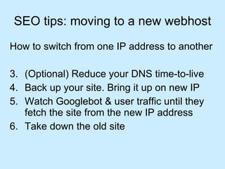 SEO tips: moving to a new webhost How to switch from one IP address to another (Optional) Reduce your DNS time-to-live Back up your site. Bring it up on new IP Watch Googlebot & user traffic until they fetch the site from the new IP address Take down the old site 