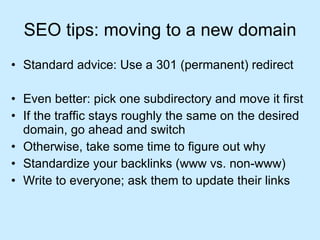 SEO tips: moving to a new domain Standard advice: Use a 301 (permanent) redirect Even better: pick one subdirectory and move it first If the traffic stays roughly the same on the desired domain, go ahead and switch Otherwise, take some time to figure out why Standardize your backlinks (www vs. non-www) Write to everyone; ask them to update their links 