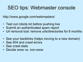 SEO tips: Webmaster console http://www.google.com/webmasters/ Test out robots.txt before pushing live Submit an authenticated spam report Url removal tool: remove urls/directories for 6 months See your backlinks (helps moving to a new domain) See 404 and crawl errors See crawl stats Decide www vs. non-www 