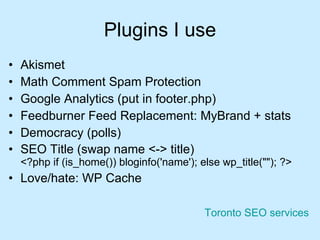 Plugins I use Akismet Math Comment Spam Protection Google Analytics (put in footer.php)  Feedburner Feed Replacement: MyBrand + stats Democracy (polls) SEO Title (swap name <-> title) <?php if (is_home()) bloginfo('name'); else wp_title(""); ?> Love/hate: WP Cache Toronto SEO services 