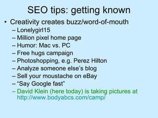 SEO tips: getting known Creativity creates buzz/word-of-mouth Lonelygirl15 Million pixel home page Humor: Mac vs. PC Free hugs campaign Photoshopping, e.g. Perez Hilton Analyze someone else’s blog Sell your moustache on eBay “ Say Google fast” David Klein (here today) is taking pictures at   http:// www.bodyabcs.com /camp/ 