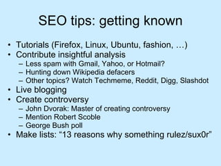 SEO tips: getting known Tutorials (Firefox, Linux, Ubuntu, fashion, …) Contribute insightful analysis Less spam with Gmail, Yahoo, or Hotmail? Hunting down Wikipedia defacers Other topics? Watch Techmeme, Reddit, Digg, Slashdot Live blogging Create controversy John Dvorak: Master of creating controversy Mention Robert Scoble George Bush poll Make lists: “13 reasons why something rulez/sux0r” 