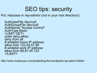 SEO tips: security Put .htaccess in /wp-admin/ (not in your root directory!) AuthUserFile /dev/null AuthGroupFile /dev/null AuthName "Access Control" AuthType Basic <LIMIT GET> order deny,allow deny from all # whitelist home IP address allow from 123.45.67.89 # whitelist work IP address allow from 89.67.45.123 </LIMIT>  http://www.reubenyau.com/protecting-the-wordpress-wp-admin-folder/ 