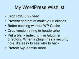 My WordPress Wishlist Drop RSS 0.92 feed Prevent content at multiple url aliases Better caching without WP Cache  Drop version string in header.php  Put a blank index.html in /plugins/ directory. When a plugin has a security hole, it’s easy to see who to hack Protect /wp-admin/ more  