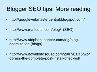 Blogger SEO tips: More reading http://googlewebmastercentral.blogspot.com/  http://www.mattcutts.com/blog/  (SEO) http://www.stephanspencer.com/tag/blog-optimization (blogs) http://www.downloadsquad.com/2007/01/15/wordpress-the-complete-post-install-checklist/  