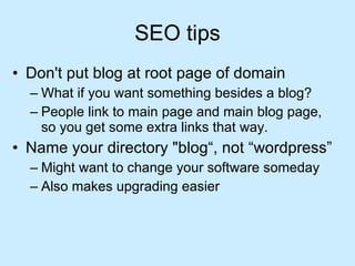 SEO tips Don't put blog at root page of domain What if you want something besides a blog? People link to main page and main blog page, so you get some extra links that way. Name your directory "blog“, not “wordpress” Might want to change your software someday Also makes upgrading easier 