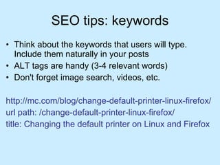 SEO tips: keywords Think about the keywords that users will type. Include them naturally in your posts ALT tags are handy (3-4 relevant words) Don't forget image search, videos, etc. http://mc.com/blog/change-default-printer-linux-firefox/ url path: /change-default-printer-linux-firefox/ title: Changing the default printer on Linux and Firefox   