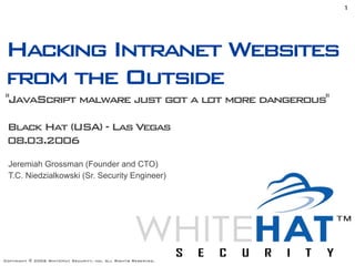 1




Hacking Intranet Websites
from the Outside
"JavaScript malware just got a lot more dangerous"

 Black Hat (USA) - Las Vegas
 08.03.2006
 Jeremiah Grossman (Founder and CTO)
 T.C. Niedzialkowski (Sr. Security Engineer)




Copyright © 2006 WhiteHat Security, inc. All Rights Reserved.
 