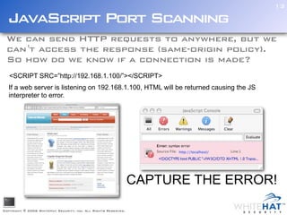 13

  JavaScript Port Scanning
 We can send HTTP requests to anywhere, but we
 can 't access the response (same-origin policy).
 So how do we know if a connection is made?
   <SCRIPT SRC=”http://192.168.1.100/”></SCRIPT>
  If a web server is listening on 192.168.1.100, HTML will be returned causing the JS
  interpreter to error.




                                                                CAPTURE THE ERROR!

Copyright © 2006 WhiteHat Security, inc. All Rights Reserved.
 