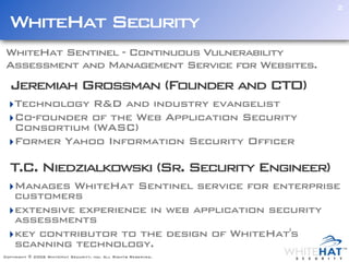 2

  WhiteHat Security
WhiteHat Sentinel - Continuous Vulnerability
Assessment and Management Service for Websites.
  Jeremiah Grossman (Founder and CTO)
  ‣Technology R&D and industry evangelist
  ‣Co-founder of the Web Application Security
   Consortium (WASC)
  ‣Former Yahoo Information Security Officer

  T.C. Niedzialkowski (Sr. Security Engineer)
  ‣Manages WhiteHat Sentinel service for enterprise
   customers
  ‣extensive experience in web application security
   assessments
  ‣key contributor to the design of WhiteHat's
   scanning technology.
Copyright © 2006 WhiteHat Security, inc. All Rights Reserved.
 