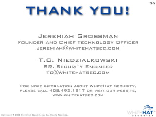 36

                      THANK YOU!
                                 Jeremiah Grossman
              Founder and Chief Technology Officer
                   jeremiah@whitehatsec.com

                                  T.C. Niedzialkowski
                                      SR. Security Engineer
                                       tc@whitehatsec.com

                For more information about WhiteHat Security,
                please call 408.492.1817 or visit our website,
                             www.whitehatsec.com



Copyright © 2006 WhiteHat Security, inc. All Rights Reserved.
 
