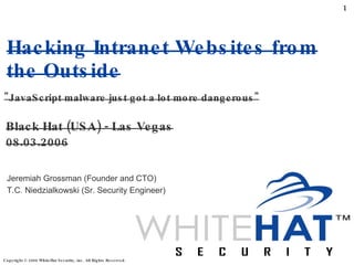 Hacking Intranet Websites from the Outside Black Hat (USA) - Las Vegas 08.03.2006 &quot;JavaScript malware just got a lot more dangerous&quot; Jeremiah Grossman (Founder and CTO) T.C. Niedzialkowski (Sr. Security Engineer) 