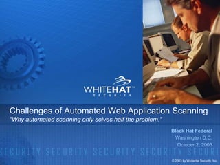 Challenges of Automated Web Application Scanning
"Why automated scanning only solves half the problem."
                                                         Black Hat Federal
                                                          Washington D.C.
                                                           October 2, 2003


                                                         © 2003 by WhiteHat Security, Inc.
 