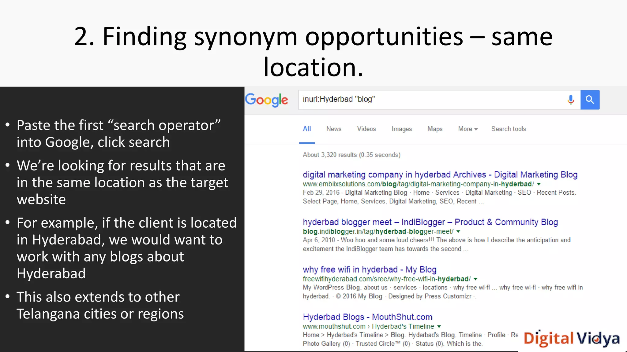 2. Finding synonym opportunities – same
location.
• Paste the first “search operator”
into Google, click search
• We’re looking for results that are
in the same location as the target
website
• For example, if the client is located
in Hyderabad, we would want to
work with any blogs about
Hyderabad
• This also extends to other
Telangana cities or regions
 