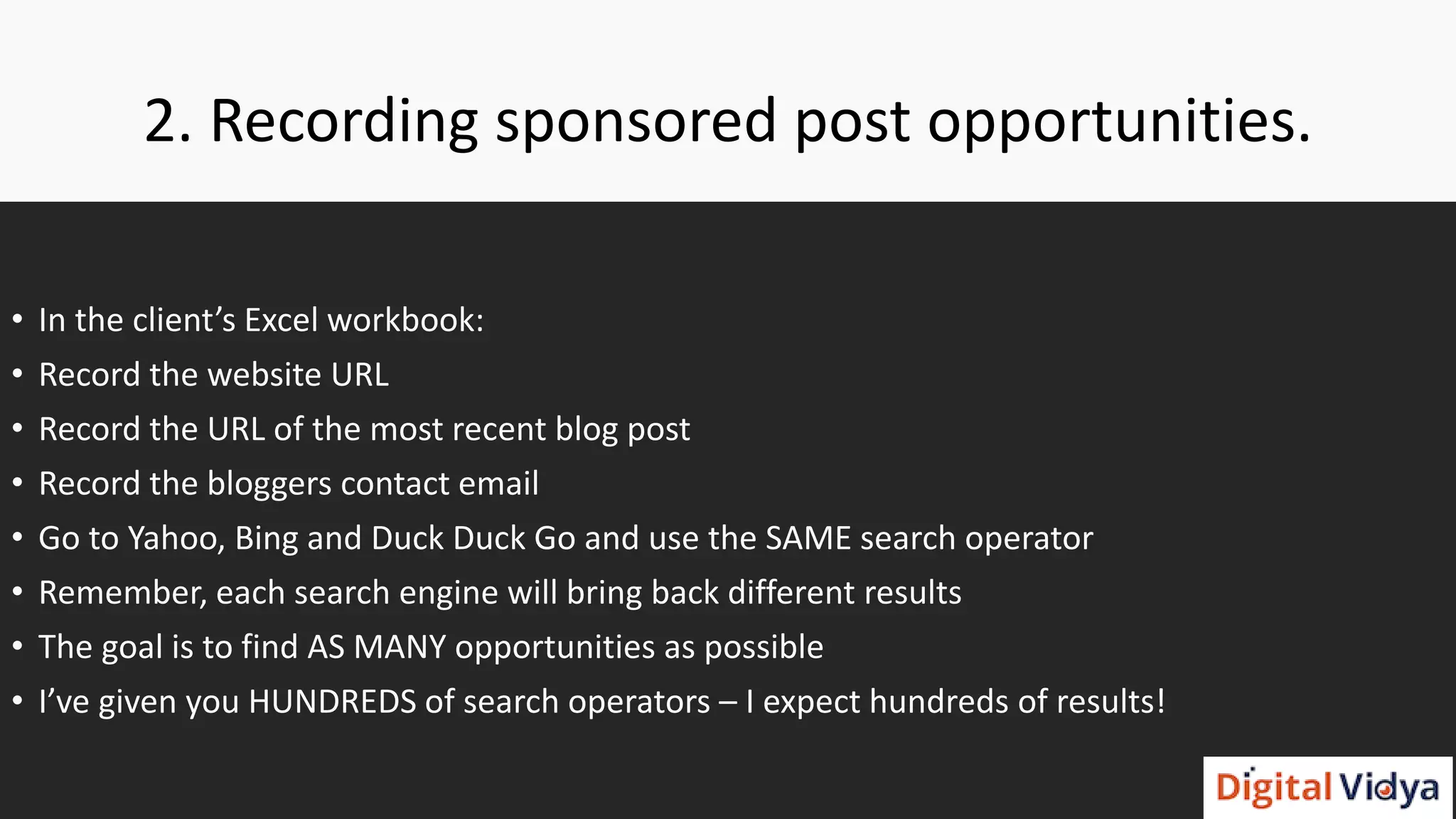 2. Recording sponsored post opportunities.
• In the client’s Excel workbook:
• Record the website URL
• Record the URL of the most recent blog post
• Record the bloggers contact email
• Go to Yahoo, Bing and Duck Duck Go and use the SAME search operator
• Remember, each search engine will bring back different results
• The goal is to find AS MANY opportunities as possible
• I’ve given you HUNDREDS of search operators – I expect hundreds of results!
 