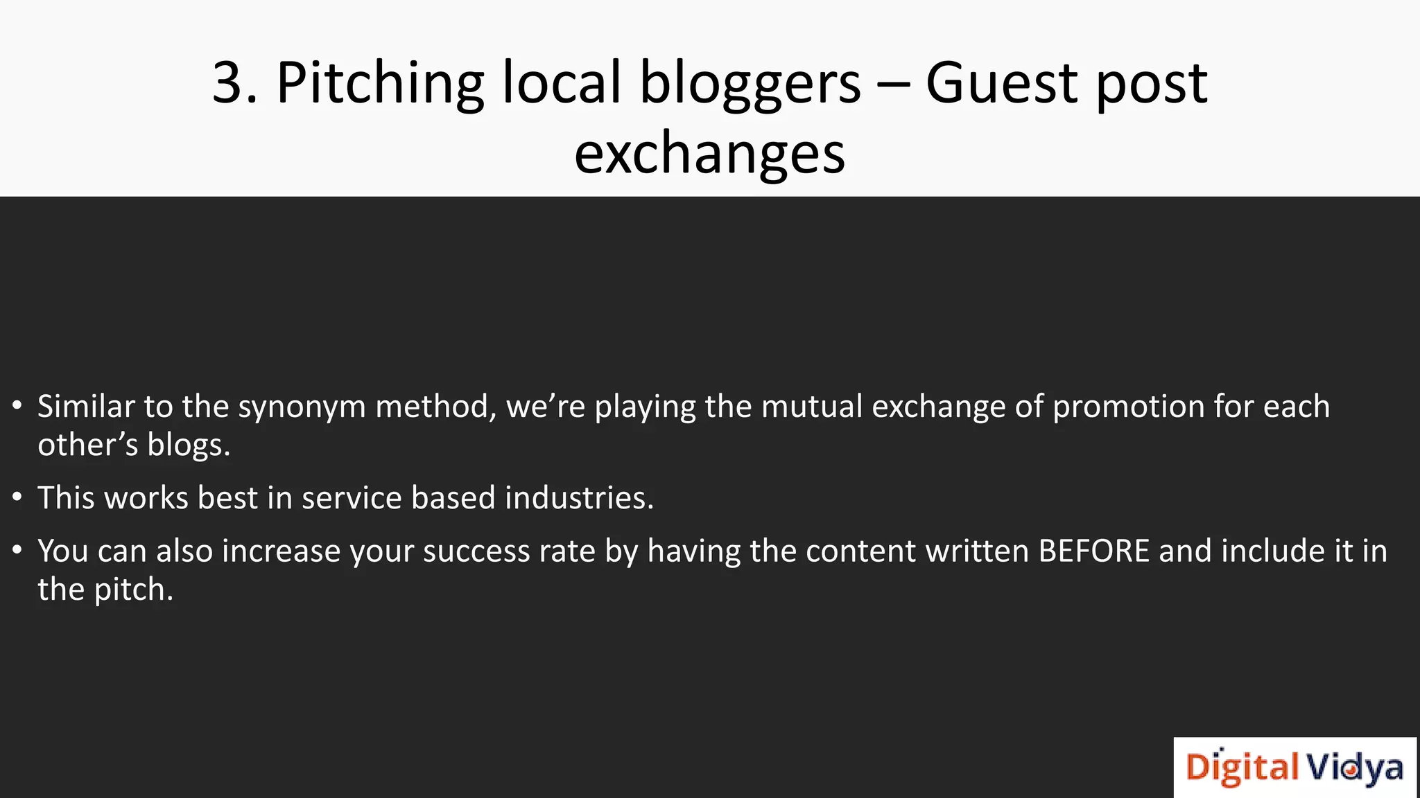 3. Pitching local bloggers – Guest post
exchanges
• Similar to the synonym method, we’re playing the mutual exchange of promotion for each
other’s blogs.
• This works best in service based industries.
• You can also increase your success rate by having the content written BEFORE and include it in
the pitch.
 