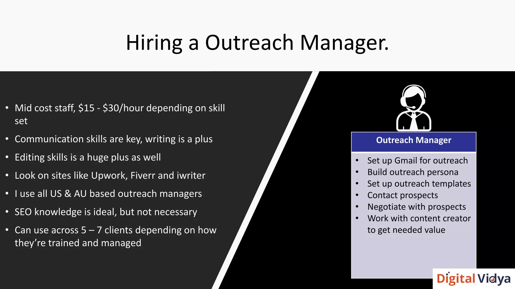 Hiring a Outreach Manager.
• Mid cost staff, $15 - $30/hour depending on skill
set
• Communication skills are key, writing is a plus
• Editing skills is a huge plus as well
• Look on sites like Upwork, Fiverr and iwriter
• I use all US & AU based outreach managers
• SEO knowledge is ideal, but not necessary
• Can use across 5 – 7 clients depending on how
they’re trained and managed
Outreach Manager
• Set up Gmail for outreach
• Build outreach persona
• Set up outreach templates
• Contact prospects
• Negotiate with prospects
• Work with content creator
to get needed value
 