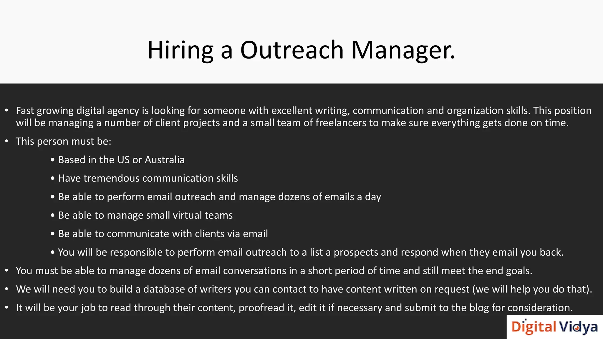 Hiring a Outreach Manager.
• Fast growing digital agency is looking for someone with excellent writing, communication and organization skills. This position
will be managing a number of client projects and a small team of freelancers to make sure everything gets done on time.
• This person must be:
• Based in the US or Australia
• Have tremendous communication skills
• Be able to perform email outreach and manage dozens of emails a day
• Be able to manage small virtual teams
• Be able to communicate with clients via email
• You will be responsible to perform email outreach to a list a prospects and respond when they email you back.
• You must be able to manage dozens of email conversations in a short period of time and still meet the end goals.
• We will need you to build a database of writers you can contact to have content written on request (we will help you do that).
• It will be your job to read through their content, proofread it, edit it if necessary and submit to the blog for consideration.
 