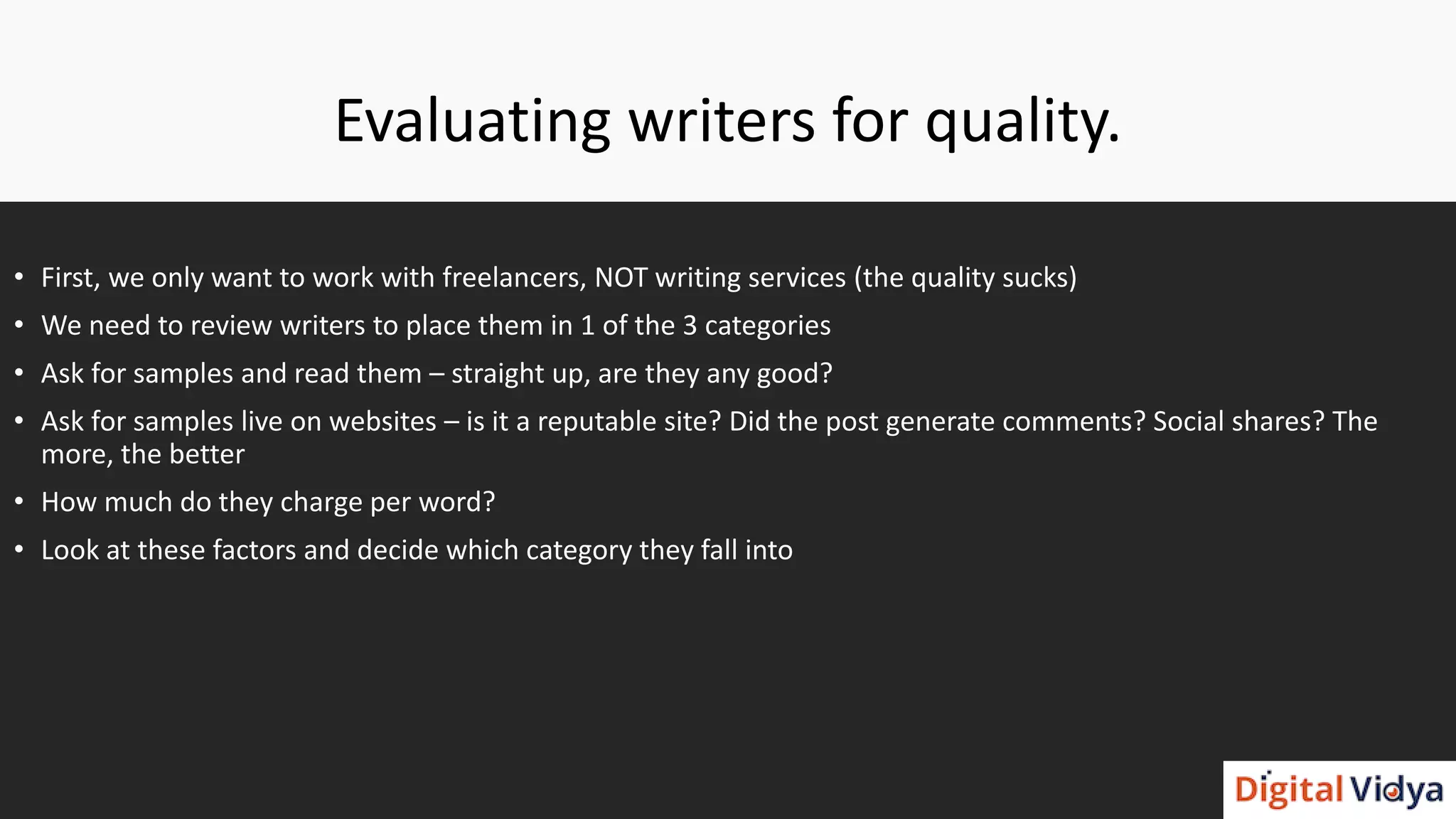 Evaluating writers for quality.
• First, we only want to work with freelancers, NOT writing services (the quality sucks)
• We need to review writers to place them in 1 of the 3 categories
• Ask for samples and read them – straight up, are they any good?
• Ask for samples live on websites – is it a reputable site? Did the post generate comments? Social shares? The
more, the better
• How much do they charge per word?
• Look at these factors and decide which category they fall into
 