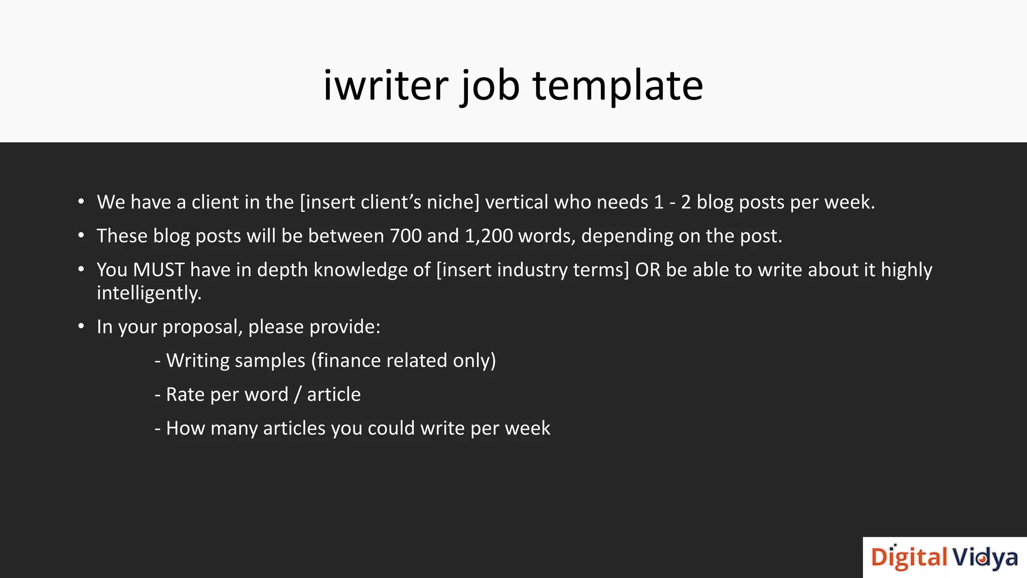iwriter job template
• We have a client in the [insert client’s niche] vertical who needs 1 - 2 blog posts per week.
• These blog posts will be between 700 and 1,200 words, depending on the post.
• You MUST have in depth knowledge of [insert industry terms] OR be able to write about it highly
intelligently.
• In your proposal, please provide:
- Writing samples (finance related only)
- Rate per word / article
- How many articles you could write per week
 