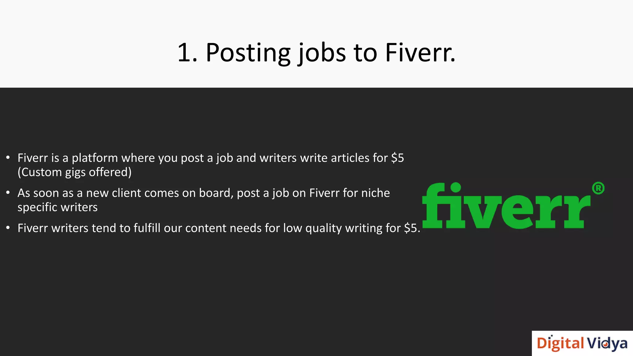 1. Posting jobs to Fiverr.
• Fiverr is a platform where you post a job and writers write articles for $5
(Custom gigs offered)
• As soon as a new client comes on board, post a job on Fiverr for niche
specific writers
• Fiverr writers tend to fulfill our content needs for low quality writing for $5.
 