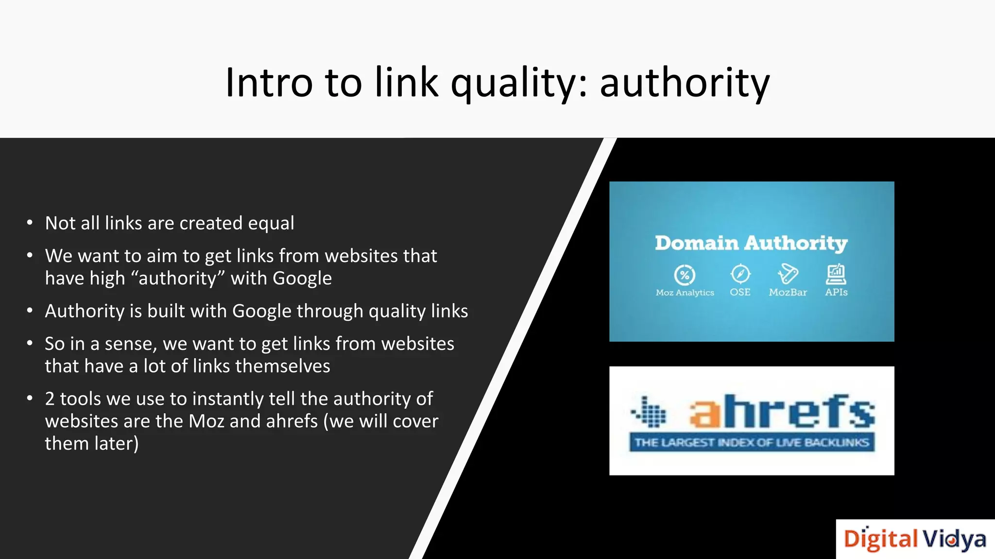 Intro to link quality: authority
• Not all links are created equal
• We want to aim to get links from websites that
have high “authority” with Google
• Authority is built with Google through quality links
• So in a sense, we want to get links from websites
that have a lot of links themselves
• 2 tools we use to instantly tell the authority of
websites are the Moz and ahrefs (we will cover
them later)
 