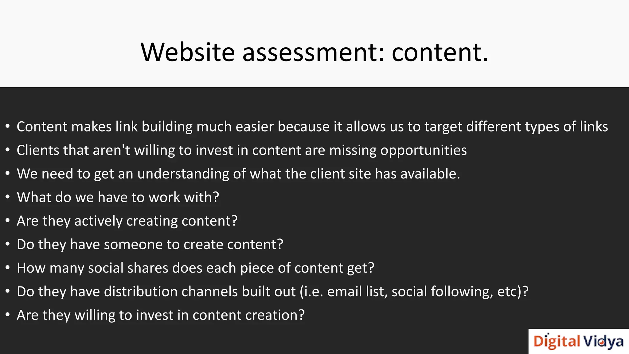 Website assessment: content.
• Content makes link building much easier because it allows us to target different types of links
• Clients that aren't willing to invest in content are missing opportunities
• We need to get an understanding of what the client site has available.
• What do we have to work with?
• Are they actively creating content?
• Do they have someone to create content?
• How many social shares does each piece of content get?
• Do they have distribution channels built out (i.e. email list, social following, etc)?
• Are they willing to invest in content creation?
 