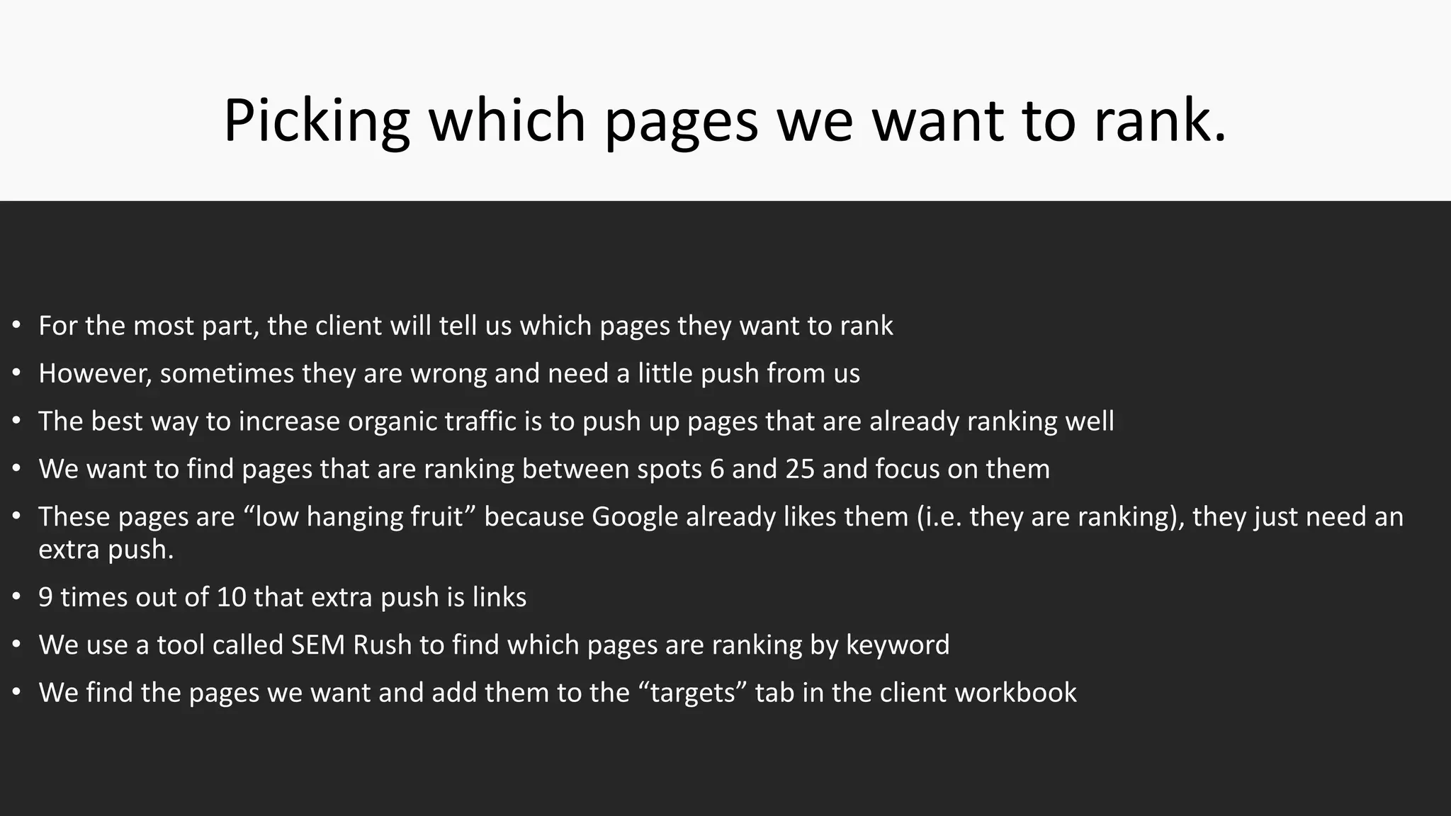 Picking which pages we want to rank.
• For the most part, the client will tell us which pages they want to rank
• However, sometimes they are wrong and need a little push from us
• The best way to increase organic traffic is to push up pages that are already ranking well
• We want to find pages that are ranking between spots 6 and 25 and focus on them
• These pages are “low hanging fruit” because Google already likes them (i.e. they are ranking), they just need an
extra push.
• 9 times out of 10 that extra push is links
• We use a tool called SEM Rush to find which pages are ranking by keyword
• We find the pages we want and add them to the “targets” tab in the client workbook
 