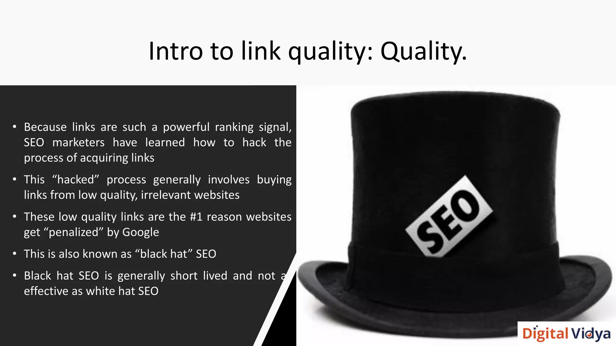 Intro to link quality: Quality.
• Because links are such a powerful ranking signal,
SEO marketers have learned how to hack the
process of acquiring links
• This “hacked” process generally involves buying
links from low quality, irrelevant websites
• These low quality links are the #1 reason websites
get “penalized” by Google
• This is also known as “black hat” SEO
• Black hat SEO is generally short lived and not as
effective as white hat SEO
 