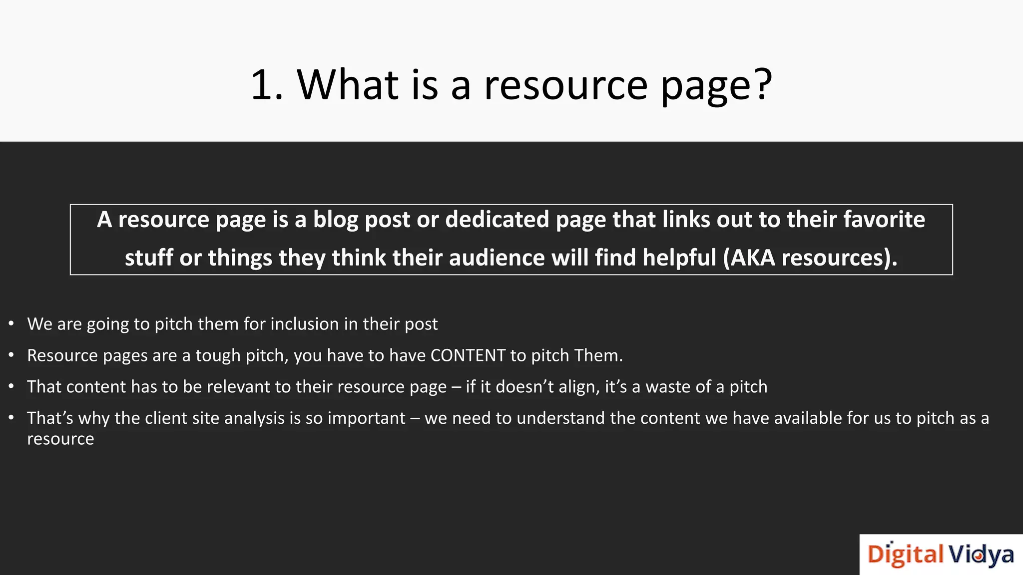 1. What is a resource page?
A resource page is a blog post or dedicated page that links out to their favorite
stuff or things they think their audience will find helpful (AKA resources).
• We are going to pitch them for inclusion in their post
• Resource pages are a tough pitch, you have to have CONTENT to pitch Them.
• That content has to be relevant to their resource page – if it doesn’t align, it’s a waste of a pitch
• That’s why the client site analysis is so important – we need to understand the content we have available for us to pitch as a
resource
 