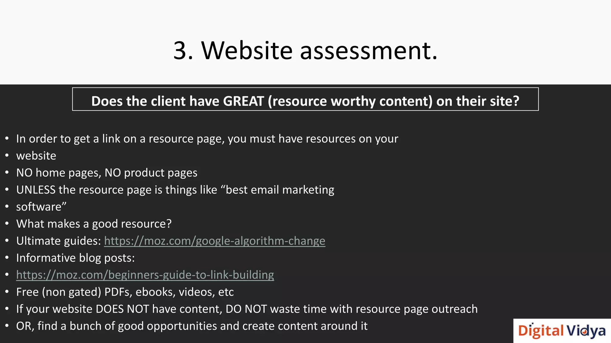 3. Website assessment.
Does the client have GREAT (resource worthy content) on their site?
• In order to get a link on a resource page, you must have resources on your
• website
• NO home pages, NO product pages
• UNLESS the resource page is things like “best email marketing
• software”
• What makes a good resource?
• Ultimate guides: https://moz.com/google-algorithm-change
• Informative blog posts:
• https://moz.com/beginners-guide-to-link-building
• Free (non gated) PDFs, ebooks, videos, etc
• If your website DOES NOT have content, DO NOT waste time with resource page outreach
• OR, find a bunch of good opportunities and create content around it
 