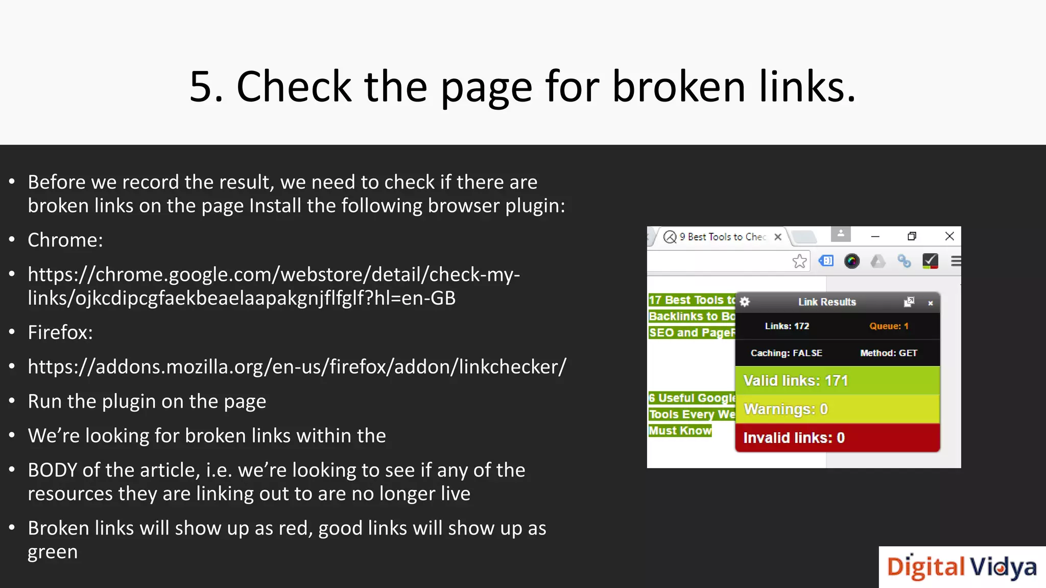 5. Check the page for broken links.
• Before we record the result, we need to check if there are
broken links on the page Install the following browser plugin:
• Chrome:
• https://chrome.google.com/webstore/detail/check-my-
links/ojkcdipcgfaekbeaelaapakgnjflfglf?hl=en-GB
• Firefox:
• https://addons.mozilla.org/en-us/firefox/addon/linkchecker/
• Run the plugin on the page
• We’re looking for broken links within the
• BODY of the article, i.e. we’re looking to see if any of the
resources they are linking out to are no longer live
• Broken links will show up as red, good links will show up as
green
 
