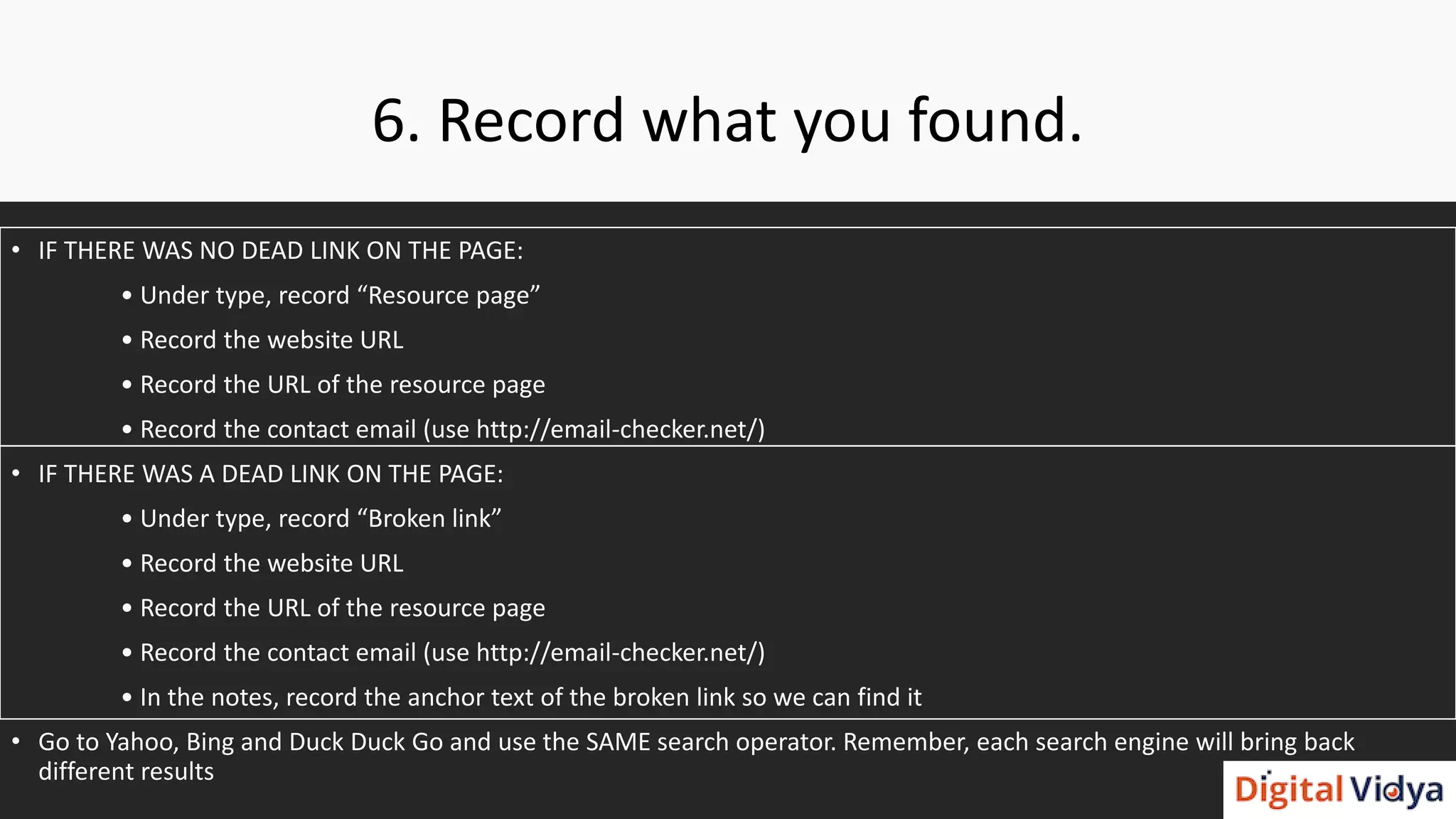 6. Record what you found.
• IF THERE WAS NO DEAD LINK ON THE PAGE:
• Under type, record “Resource page”
• Record the website URL
• Record the URL of the resource page
• Record the contact email (use http://email-checker.net/)
• IF THERE WAS A DEAD LINK ON THE PAGE:
• Under type, record “Broken link”
• Record the website URL
• Record the URL of the resource page
• Record the contact email (use http://email-checker.net/)
• In the notes, record the anchor text of the broken link so we can find it
• Go to Yahoo, Bing and Duck Duck Go and use the SAME search operator. Remember, each search engine will bring back
different results
 
