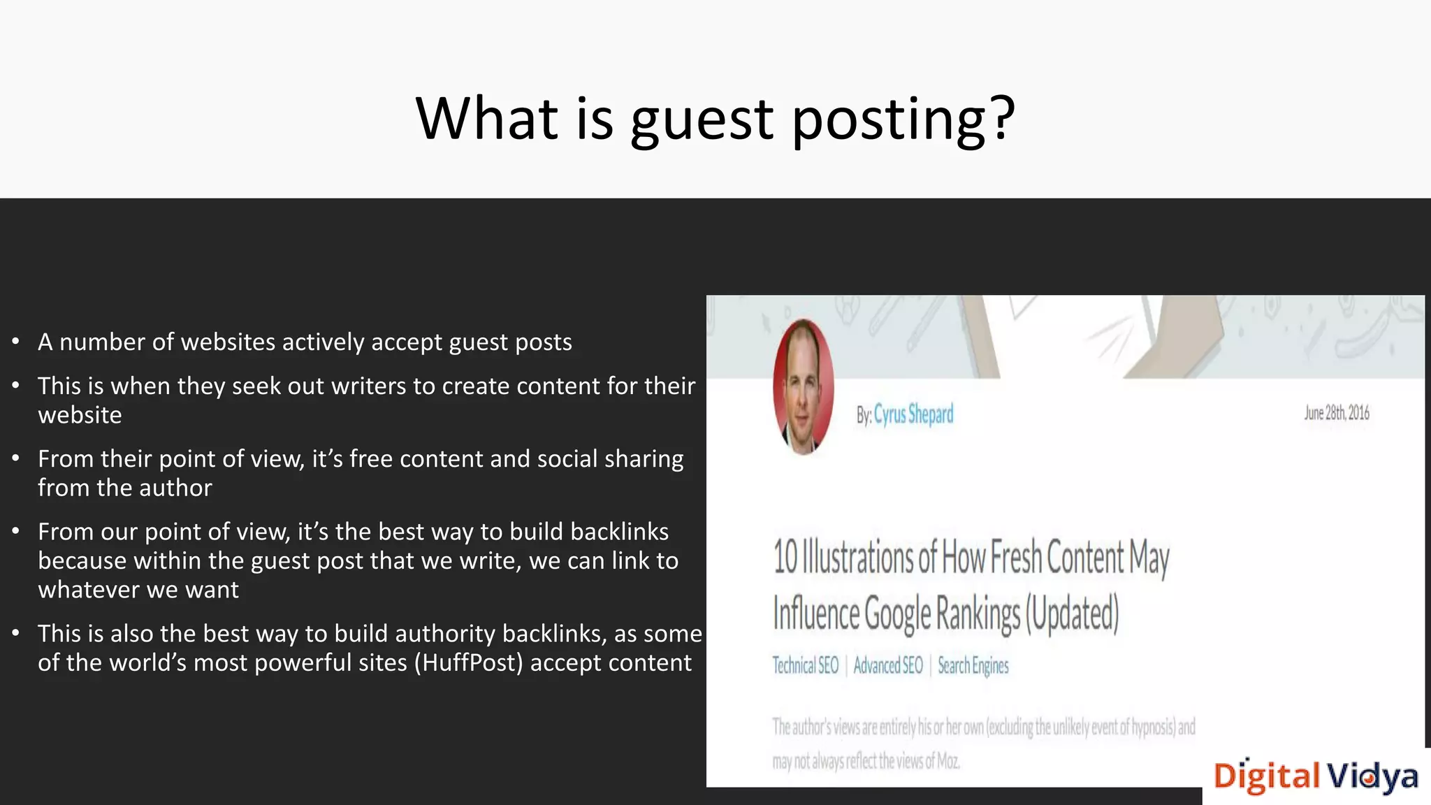 What is guest posting?
• A number of websites actively accept guest posts
• This is when they seek out writers to create content for their
website
• From their point of view, it’s free content and social sharing
from the author
• From our point of view, it’s the best way to build backlinks
because within the guest post that we write, we can link to
whatever we want
• This is also the best way to build authority backlinks, as some
of the world’s most powerful sites (HuffPost) accept content
 