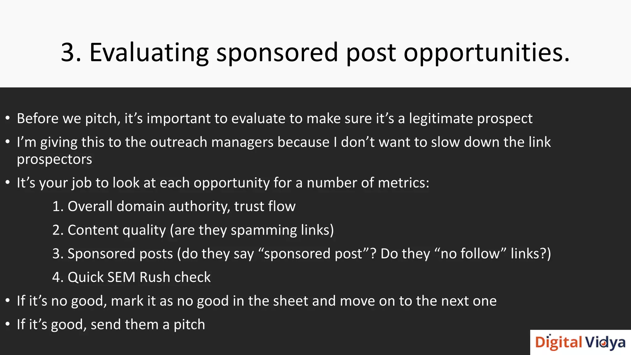 3. Evaluating sponsored post opportunities.
• Before we pitch, it’s important to evaluate to make sure it’s a legitimate prospect
• I’m giving this to the outreach managers because I don’t want to slow down the link
prospectors
• It’s your job to look at each opportunity for a number of metrics:
1. Overall domain authority, trust flow
2. Content quality (are they spamming links)
3. Sponsored posts (do they say “sponsored post”? Do they “no follow” links?)
4. Quick SEM Rush check
• If it’s no good, mark it as no good in the sheet and move on to the next one
• If it’s good, send them a pitch
 