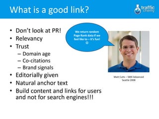 What is a good link?

• Don’t look at PR!      We return random
                        Page Rank data if we
• Relevancy             feel like to – it’s fun!
                                   
• Trust
   – Domain age
   – Co-citations
   – Brand signals
• Editorially given                                Matt Cutts – SMX Advanced

• Natural anchor text
                                                          Seattle 2008



• Build content and links for users
  and not for search engines!!!
 