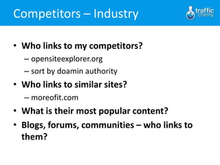 Competitors – Industry

• Who links to my competitors?
  – opensiteexplorer.org
  – sort by doamin authority
• Who links to similar sites?
  – moreofit.com
• What is their most popular content?
• Blogs, forums, communities – who links to
  them?
 
