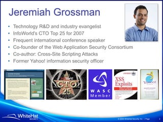 Jeremiah Grossman
•   Technology R&D and industry evangelist
•   InfoWorld's CTO Top 25 for 2007
•   Frequent international conference speaker
•   Co-founder of the Web Application Security Consortium
•   Co-author: Cross-Site Scripting Attacks
•   Former Yahoo! information security officer




                                                  © 2009 WhiteHat Security, Inc. | Page   2
 
