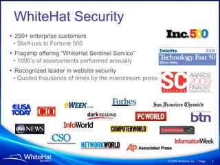 WhiteHat Security
• 250+ enterprise customers
 • Start-ups to Fortune 500
• Flagship offering “WhiteHat Sentinel Service”
 • 1000’s of assessments performed annually
• Recognized leader in website security
 • Quoted thousands of times by the mainstream press




                                                       © 2009 WhiteHat, Inc. | Page   3
 