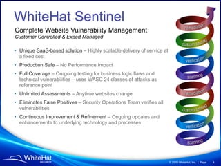WhiteHat Sentinel
Complete Website Vulnerability Management
Customer Controlled & Expert Managed

• Unique SaaS-based solution – Highly scalable delivery of service at
  a fixed cost
• Production Safe – No Performance Impact
• Full Coverage – On-going testing for business logic flaws and
  technical vulnerabilities – uses WASC 24 classes of attacks as
  reference point
• Unlimited Assessments – Anytime websites change
• Eliminates False Positives – Security Operations Team verifies all
  vulnerabilities
• Continuous Improvement & Refinement – Ongoing updates and
  enhancements to underlying technology and processes




                                                                        © 2009 WhiteHat, Inc. | Page   4
 