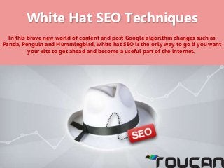 White Hat SEO Techniques
In this brave new world of content and post Google algorithm changes such as
Panda, Penguin and Hummingbird, white hat SEO is the only way to go if you want
your site to get ahead and become a useful part of the internet.
 