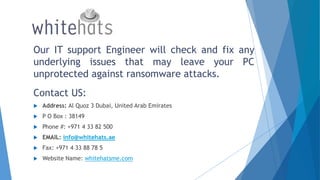 Our IT support Engineer will check and fix any
underlying issues that may leave your PC
unprotected against ransomware attacks.
Contact US:
 Address: Al Quoz 3 Dubai, United Arab Emirates
 P O Box : 38149
 Phone #: +971 4 33 82 500
 EMAIL: info@whitehats.ae
 Fax: +971 4 33 88 78 5
 Website Name: whitehatsme.com
 