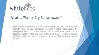 What is Wanna Cry Ransomware?
 WannaCry Ransomware is a virus (malware) that has the ability to
secretly load on your computer systems, it locks files, usually by
encrypting them. it is usually delivered via email attachments or via
spoofed websites that are well crafted to makes a person believe
that the mail and either a link or attached file is from trusted
source.
 