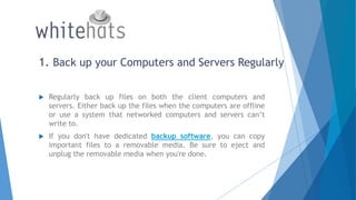 1. Back up your Computers and Servers Regularly
 Regularly back up files on both the client computers and
servers. Either back up the files when the computers are offline
or use a system that networked computers and servers can’t
write to.
 If you don't have dedicated backup software, you can copy
important files to a removable media. Be sure to eject and
unplug the removable media when you're done.
 