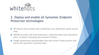2. Deploy and enable all Symantec Endpoint
Protection technologies
 IPS blocks some threats that traditional virus definitions alone cannot
stop.
 SONAR provides real-time protection, using heuristics and reputation
data, to detect emerging and unknown threats.
 Insight quarantines questionable files that haven’t been proven safe
yet by the Symantec customer base.
 