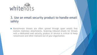 3. Use an email security product to handle email
safely
 Ransomware threats are often spread through spam emails that
contain malicious attachments. Scanning inbound emails for threats
with a dedicated mail security product or service is critical to keep
ransomware and other malware out of your organization.
 