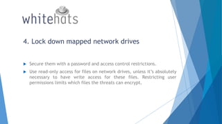 4. Lock down mapped network drives
 Secure them with a password and access control restrictions.
 Use read-only access for files on network drives, unless it’s absolutely
necessary to have write access for these files. Restricting user
permissions limits which files the threats can encrypt.
 