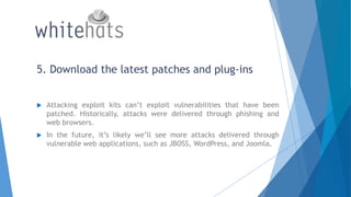 5. Download the latest patches and plug-ins
 Attacking exploit kits can’t exploit vulnerabilities that have been
patched. Historically, attacks were delivered through phishing and
web browsers.
 In the future, it’s likely we’ll see more attacks delivered through
vulnerable web applications, such as JBOSS, WordPress, and Joomla.
 